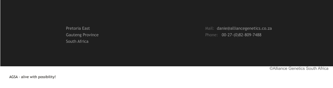 AGSA - alive with possibility!                                                                                                                                                                                                                                                    ©Alliance Genetics South Africa Mail:  danie@alliancegenetics.co.za Phone:   00-27-(0)82-809-7488 Pretoria East Gauteng Province South Africa